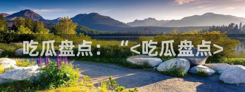 51吃瓜网每日榜单今日：吃瓜盘点：“<吃瓜盘点>