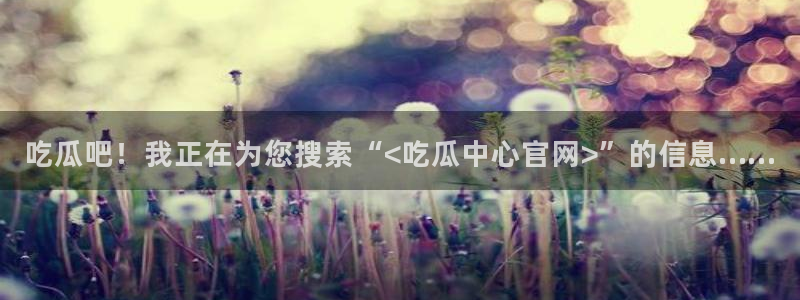 黑料曝光：吃瓜吧！我正在为您搜索“<吃瓜中心官网>”的信息……