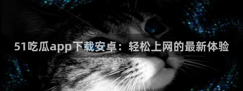 51吃瓜短剧张越女主：51吃瓜app下载安卓：轻松上网的最新体验