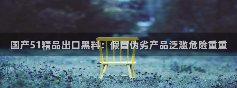 各种网红爆料吃瓜网站：国产51精品出口黑料：假冒伪劣产品泛滥危险重重