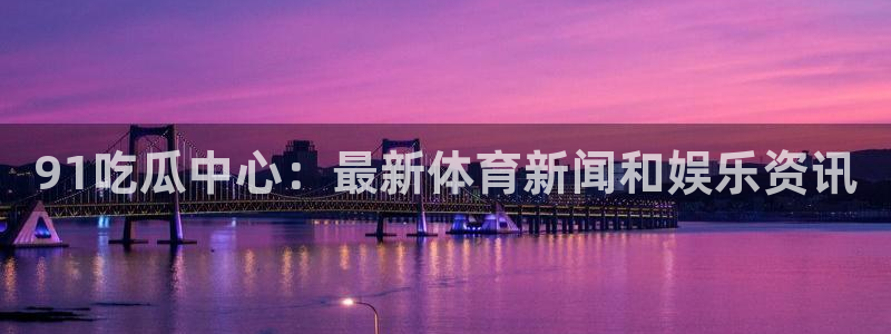 51吃瓜在线今日吃瓜：91吃瓜中心：最新体育新闻和娱乐资讯