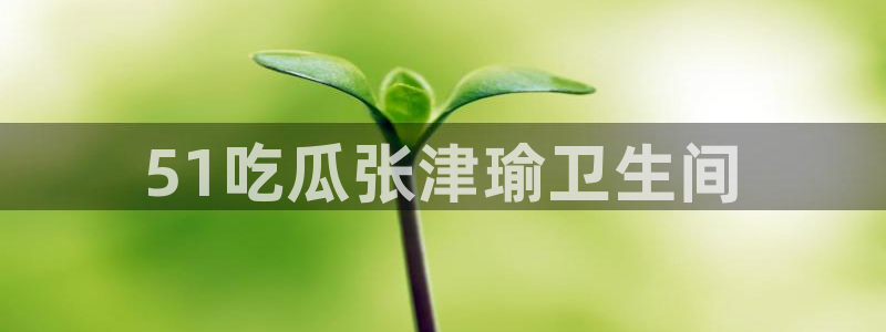 黑料 爆料：51吃瓜张津瑜卫生间